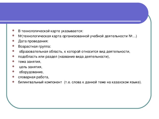 В технологической карте указывается: № (технологическая карта организованной учебной деятельности №…) Дата проведения: Возрастная группа:  образовательная область, к которой относится вид деятельности, подобласть или раздел (название вида деятельности), тема занятия,  цель занятия,  оборудование, словарная работа, билингвальный компонент  (т.е. слова к данной теме на казахском языке).