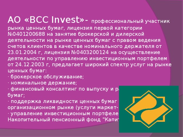 АО «BCC Invest»- профессиональный участник рынка ценных бумаг, лицензия первой категории №0401200688 на занятие брокерской и дилерской деятельности на рынке ценных бумаг с правом ведения счетов клиентов в качестве номинального держателя от 23.01.2004 г, лицензия №0403200124 на осуществление деятельности по управлению инвестиционным портфелем от 24.12.2003 г, предлагает широкий спектр услуг на рынке ценных бумаг: · брокерское обслуживание; · номинальное держание; · финансовый консалтинг по выпуску и размещению ценных бумаг; · поддержка ликвидности ценных бумаг на организационном рынке (услуги маркет- мейкера); · управление инвестиционным портфелем. Накопительный пенсионный фонд 