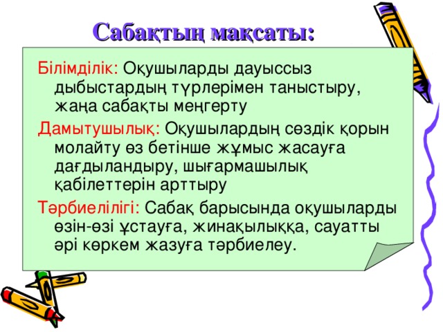 Сабақтың мақсаты: Білімділік: Оқушыларды дауыссыз дыбыстардың түрлерімен таныстыру, жаңа сабақты меңгерту Дамытушылық: Оқушылардың сөздік қорын молайту өз бетінше жұмыс жасауға дағдыландыру, шығармашылық қабілеттерін арттыру Тәрбиелілігі: Сабақ барысында оқушыларды өзін-өзі ұстауға, жинақылыққа, сауатты әрі көркем жазуға тәрбиелеу.