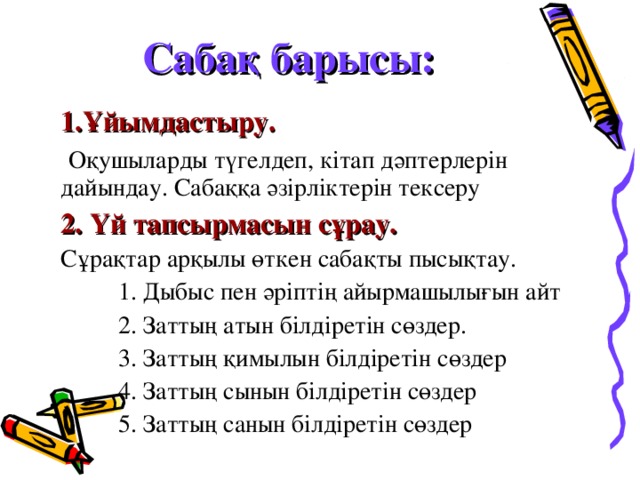 Сабақ барысы: Ұйымдастыру.  Оқушыларды түгелдеп, кітап дәптерлерін дайындау. Сабаққа әзірліктерін тексеру 2. Үй тапсырмасын сұрау.  Сұрақтар арқылы өткен сабақты пысықтау.  1. Дыбыс пен әріптің айырмашылығын айт  2. Заттың атын білдіретін сөздер.  3. Заттың қимылын білдіретін сөздер  4. Заттың сынын білдіретін сөздер  5. Заттың санын білдіретін сөздер