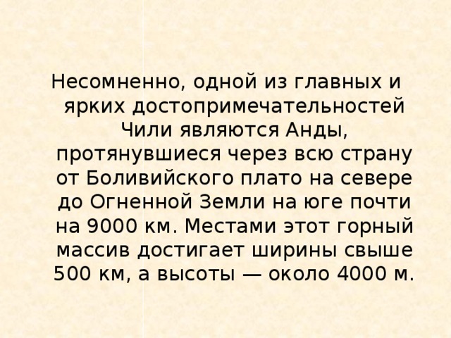 Несомненно, одной из главных и ярких достопримечательностей Чили являются Анды, протянувшиеся через всю страну от Боливийского плато на севере до Огненной Земли на юге почти на 9000 км. Местами этот горный массив достигает ширины свыше 500 км, а высоты — около 4000 м.