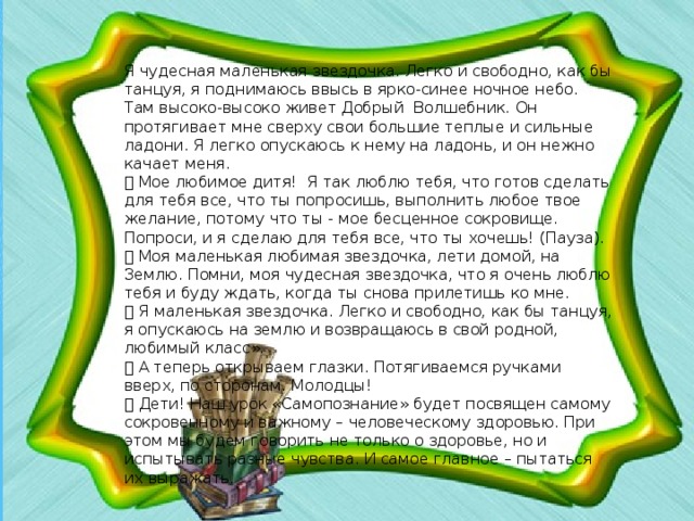 Я чудесная маленькая звездочка. Легко и свободно, как бы танцуя, я поднимаюсь ввысь в ярко-синее ночное небо. Там высоко-высоко живет Добрый Волшебник. Он протягивает мне сверху свои большие теплые и сильные ладони. Я легко опускаюсь к нему на ладонь, и он нежно качает меня.  Мое любимое дитя! Я так люблю тебя, что готов сделать для тебя все, что ты попросишь, выполнить любое твое желание, потому что ты - мое бесценное сокровище. Попроси, и я сделаю для тебя все, что ты хочешь! (Пауза).  Моя маленькая любимая звездочка, лети домой, на Землю. Помни, моя чудесная звездочка, что я очень люблю тебя и буду ждать, когда ты снова прилетишь ко мне.  Я маленькая звездочка. Легко и свободно, как бы танцуя, я опускаюсь на землю и возвращаюсь в свой родной, любимый класс».  А теперь открываем глазки. Потягиваемся ручками вверх, по сторонам. Молодцы!  Дети! Наш урок «Самопознание» будет посвящен самому сокровенному и важному – человеческому здоровью. При этом мы будем говорить не только о здоровье, но и испытывать разные чувства. И самое главное – пытаться их выражать.