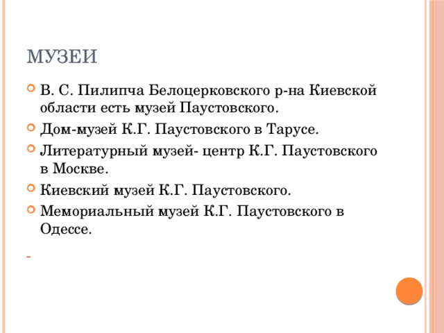 Музеи В. С. Пилипча Белоцерковского р-на Киевской области есть музей Паустовского. Дом-музей К.Г. Паустовского в Тарусе. Литературный музей- центр К.Г. Паустовского в Москве. Киевский музей К.Г. Паустовского. Мемориальный музей К.Г. Паустовского в Одессе.