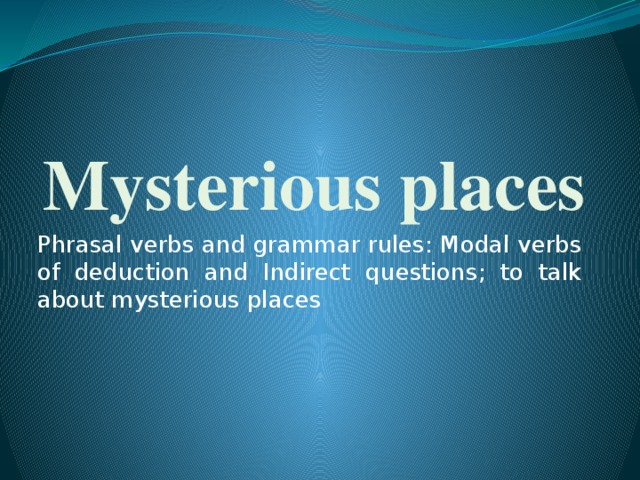 Mysterious places Phrasal verbs and grammar rules: Modal verbs of deduction and Indirect questions; to talk about mysterious places