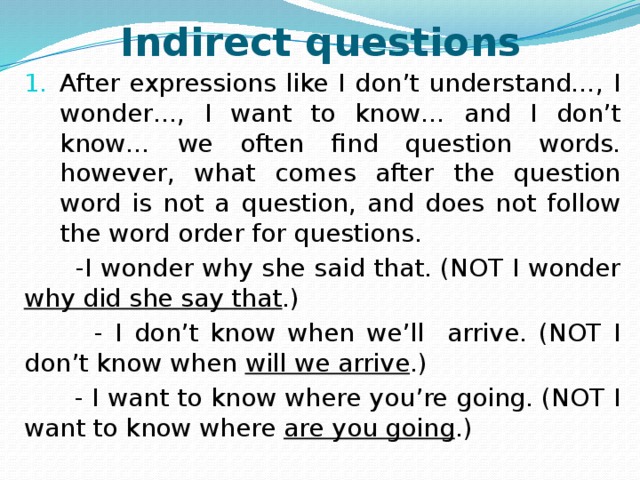 Indirect questions After expressions like I don’t understand…, I wonder…, I want to know… and I don’t know… we often find question words. however, what comes after the question word is not a question, and does not follow the word order for questions.  -I wonder why she said that. (NOT I wonder why did she say that .)  - I don’t know when we’ll arrive. (NOT I don’t know when will we arrive .)  - I want to know where you’re going. (NOT I want to know where are you going .)