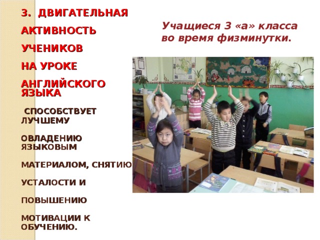 3. ДВИГАТЕЛЬНАЯ   АКТИВНОСТЬ   УЧЕНИКОВ    НА УРОКЕ   АНГЛИЙСКОГО ЯЗЫКА    СПОСОБСТВУЕТ ЛУЧШЕМУ   ОВЛАДЕНИЮ ЯЗЫКОВЫМ   МАТЕРИАЛОМ, СНЯТИЮ   УСТАЛОСТИ И   ПОВЫШЕНИЮ   МОТИВАЦИИ К ОБУЧЕНИЮ.     Учащиеся 3 «а» класса во время физминутки.