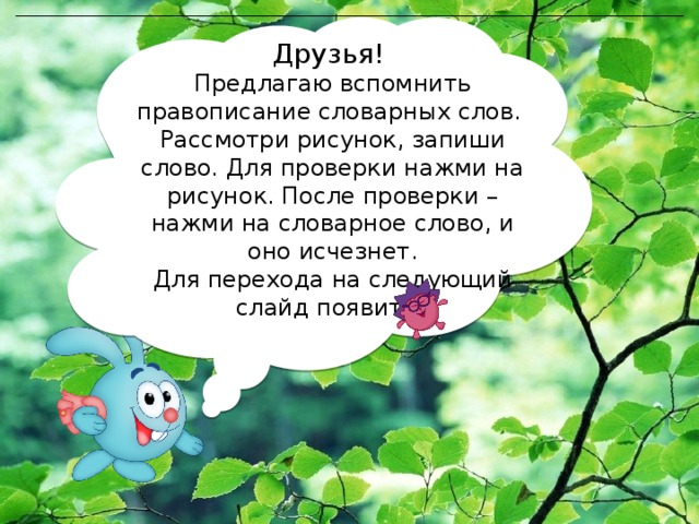 Друзья! Предлагаю вспомнить правописание словарных слов. Рассмотри рисунок, запиши слово. Для проверки нажми на рисунок. После проверки – нажми на словарное слово, и оно исчезнет. Для перехода на следующий слайд появится