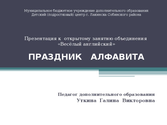 Муниципальное бюджетное учреждение дополнительного образования  Детский (подростковый) центр г. Лакинска Собинского района      Презентация к открытому занятию объединения  «Весёлый английский»   ПРАЗДНИК АЛФАВИТА   Педагог дополнительного образования Уткина Галина Викторовна