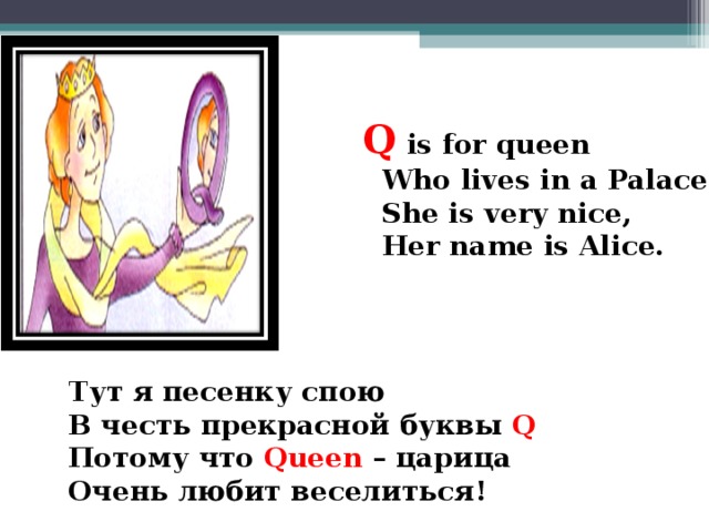 Q  is for queen  Who lives in a Palace.  She is very nice,  Her name is Alice.  Тут я песенку спою В честь прекрасной буквы Q  Потому что Queen – царица Очень любит веселиться!