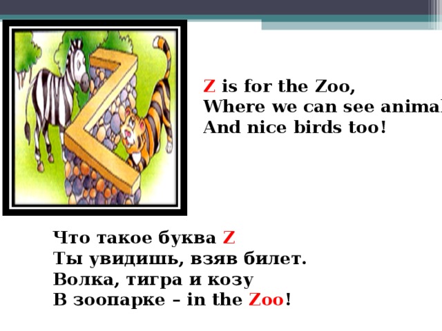 Z is for the Zoo, Where we can see animals And nice birds too!  Что такое буква  Z Ты увидишь, взяв билет. Волка, тигра и козу В зоопарке – in the Zoo !