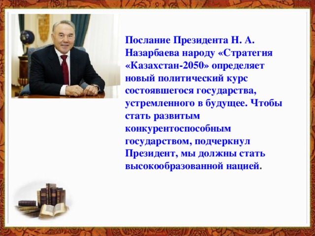 Послание Президента Н. А. Назарбаева народу «Стратегия «Казахстан-2050» определяет новый политический курс состоявшегося государства, устремленного в будущее. Чтобы стать развитым конкурентоспособным государством, подчеркнул Президент, мы должны стать высокообразованной нацией .
