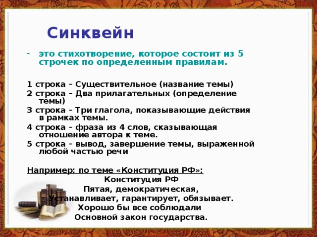 Синквейн это стихотворение, которое состоит из 5 строчек по определенным правилам.  1 строка – Существительное (название темы) 2 строка – Два прилагательных (определение темы) 3 строка – Три глагола, показывающие действия в рамках темы. 4 строка – фраза из 4 слов, сказывающая отношение автора к теме. 5 строка – вывод, завершение темы, выраженной любой частью речи  Например: по теме «Конституция РФ»: Конституция РФ Пятая, демократическая, Устанавливает, гарантирует, обязывает. Хорошо бы все соблюдали Основной закон государства.