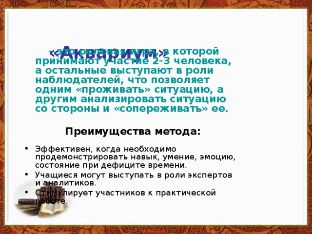 «Аквариум»    – это ролевая игра, в которой принимают участие 2-3 человека, а остальные выступают в роли наблюдателей, что позволяет одним «проживать» ситуацию, а другим анализировать ситуацию со стороны и «сопереживать» ее.    Преимущества метода:   Эффективен, когда необходимо продемонстрировать навык, умение, эмоцию, состояние при дефиците времени. Учащиеся могут выступать в роли экспертов и аналитиков. Стимулирует участников к практической работе.