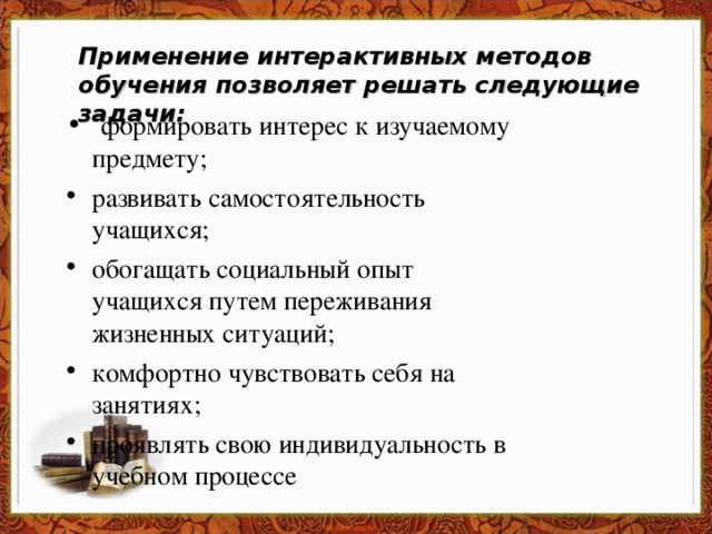 Применение интерактивных методов обучения позволяет решать следующие задачи:    формировать интерес к изучаемому предмету; развивать самостоятельность учащихся; обогащать социальный опыт учащихся путем переживания жизненных ситуаций; комфортно чувствовать себя на занятиях; проявлять свою индивидуальность в учебном процессе