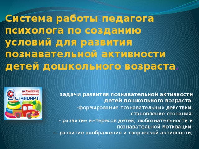 Система работы педагога психолога по созданию условий для развития познавательной активности детей дошкольного возраста . задачи развития познавательной активности детей дошкольного возраста : -формирование познавательных действий, становление сознания; - развитие интересов детей, любознательности и познавательной мотивации;  — развитие воображения и творческой активности;