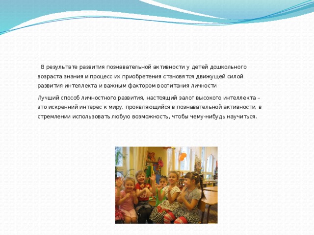 В результате развития познавательной активности у детей дошкольного возраста знания и процесс их приобретения становятся движущей силой развития интеллекта и важным фактором воспитания личности Лучший способ личностного развития, настоящий залог высокого интеллекта – это искренний интерес к миру, проявляющийся в познавательной активности, в стремлении использовать любую возможность, чтобы чему-нибудь научиться .