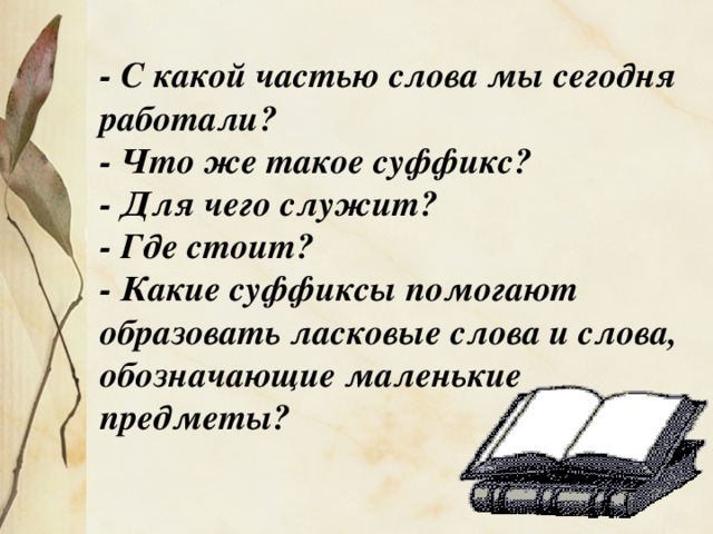 - С какой частью слова мы сегодня работали? - Что же такое суффикс? - Для чего служит? - Где стоит? - Какие суффиксы помогают образовать ласковые слова и слова, обозначающие маленькие предметы?