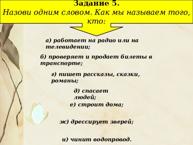 Задание 5. Назови одним словом. Как мы называем того, кто: а) работает на радио или на телевидении; б) проверяет и продает билеты в транспорте; г) пишет рассказы, сказки, романы; д) спасает людей; е) строит дома; ж) дрессирует зверей; и) чинит водопровод.