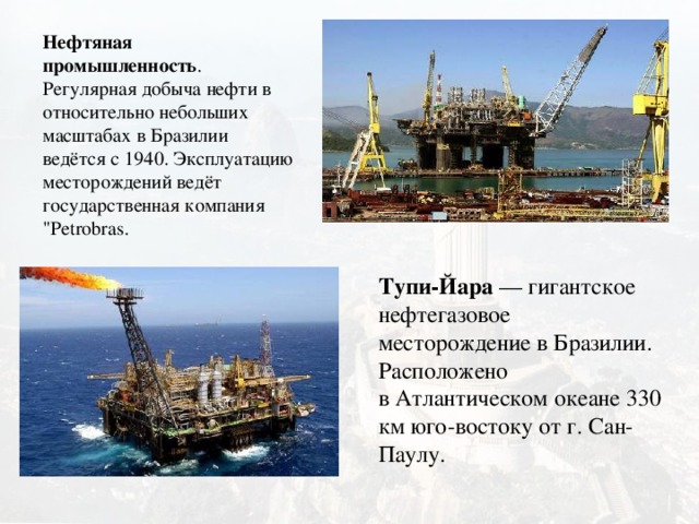 Нефтяная промышленность . Регулярная добыча нефти в относительно небольших масштабах в Бразилии ведётся с 1940. Эксплуатацию месторождений ведёт государственная компания 