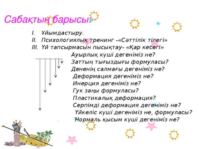 Сабақтың барысы: Ұйымдастыру. Психологиялық тренинг -«Сәттілік тілегі» Үй тапсырмасын пысықтау- «Қар кесегі»  Ауырлық күші дегеніміз не?  Заттың тығыздығы формуласы?  Дененің салмағы дегеніміз не?  Деформация дегеніміз не?  Инерция дегеніміз не?  Гук заңы формуласы?  Пластикалық деформация?  Серпімді деформация дегеніміз не?  Үйкеліс күші дегеніміз не, формуласы?  Нормаль қысым күші дегеніміз не?