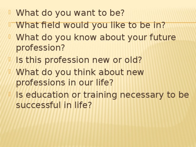 What do you want to be? What field would you like to be in? What do you know about your future profession? Is this profession new or old? What do you think about new professions in our life? Is education or training necessary to be successful in life?