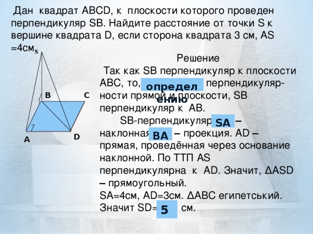 Д ан квадрат ABCD , к плоскости которого проведен перпендикуляр S B . Найдите расстояние от точки S к вершин е квадрата D , если сторона квадрата 3 см, AS =4 c м.          S      Решение  Так ка к SB перпендикуляр к плоскости АВС, то, по признаку перпендикуляр-ност и прямо й и п лоскости , SB перпендикуляр к АВ.  SB-перпендикуляр, A D – наклонная, В D – проекц и я. АD – пряма я , провед ённая через основ ание наклонной . По ТТП AS перпендикулярна к АD. Значит , ∆ASD – прямо угольный . SA =4 c м, AD =3см. ∆АВС египетський. Значит SD= 7 cм.          определению B C SA В A D A 5