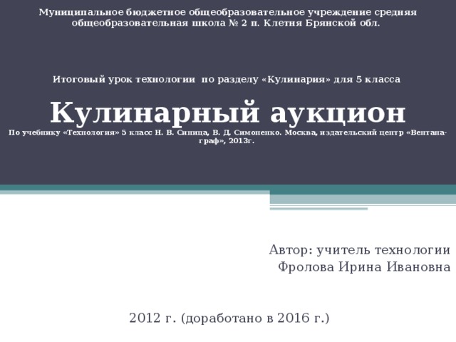 Муниципальное бюджетное общеобразовательное учреждение средняя общеобразовательная школа № 2 п. Клетня Брянской обл.      Итоговый урок технологии по разделу «Кулинария» для 5 класса   Кулинарный аукцион  По учебнику «Технология» 5 класс Н. В. Синица, В. Д. Симоненко. Москва, издательский центр «Вентана-граф», 2013г.   Автор: учитель технологии  Фролова Ирина Ивановна 2012 г. (доработано в 2016 г.)