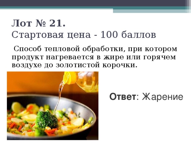 Лот № 21.   Стартовая цена - 100 баллов    Способ тепловой обработки, при котором продукт нагревается в жире или горячем воздухе до золотистой корочки. Ответ : Жарение