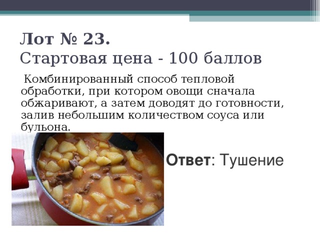 Лот № 23.   Стартовая цена - 100 баллов    Комбинированный способ тепловой обработки, при котором овощи сначала обжаривают, а затем доводят до готовности, залив небольшим количеством соуса или бульона. Ответ : Тушение