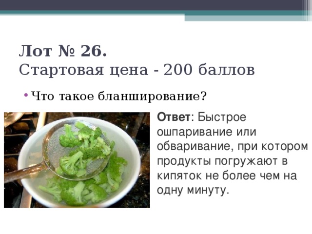 Лот № 26.   Стартовая цена - 200 баллов   Что такое бланширование? Ответ : Быстрое ошпаривание или обваривание, при котором продукты погружают в кипяток не более чем на одну минуту.