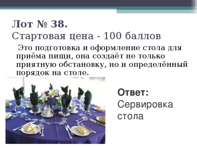 Лот № 38.   Стартовая цена - 100 баллов    Это подготовка и оформление стола для приёма пищи, она создаёт не только приятную обстановку, но и определённый порядок на столе. Ответ: Сервировка стола