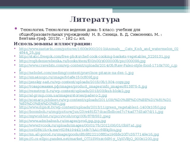 Литература  Технология. Технологии ведения дома: 5 класс: учебник для общеобразовательных учреждений/ Н. В. Синица, В. Д. Симоненко. М. : Вентана-граф, 2013г. -  192 с.: ил. Использованы иллюстрации: http://www.zastavki.com/pictures/1600x900/2010/Animals___Cats_Kish_and_watermelon_024844_25.jpg http://static.freepik.com/free-photo/chef-cook-cooking-baskets-vegetables_3226131.jpg http://roghdenierebenka.ru/books/item/f00/s00/z0000005/pic/000099.jpg http://www.cravebits.com/wp-content/uploads/2014/05/Raw-Paleo-style-food-1716x700_c.jpg http://nebolet.com/medimg/content/pravilnoe-pitanie-na-den-1.jpg http://sma4nogo.ru/image/56a8e150c809f.jpg http://jenskiy-sait.ru/wp-content/uploads/2015/05/1304-copy.jpg http://товаромания.рф/images/product_images/info_images/813875-3.jpg http://remstroy-5.ru/wp-content/uploads/2013/03/kuh-bloki2.jpg http://al-group.com.ua/images/stories/padero-2.jpg http://scenarii-jubileev.ru/wp-content/uploads/2011/09/%D0%BF%D0%BE%D1%81%D1%83%D0%B4%D0%B0.jpg http://www.dipnot.tv/wp-content/uploads/2013/11/green_vegetables1-1400x1050.jpg http://boombob.ru/img/picture/Jun/23/e481f27dcacfbdbced7c74ad77d3a97d/11.jpg http://mywishlist.ru/pic/i/wish/orig/005/878/552.jpeg http://www.admbabush.ru/images/prod.jpg.jpg.jpg http://www.tvcook.ru/uploads/images/00/01/75/2012/06/01/0b97a1.jpg http://cs628419.vk.me/v628419442/1efe7/hA1rNBkjSio.jpg http://nn.all-gorod.ru/image/goods/d8/d822210882a196bfe20f7c3577149e16.jpg https://0.cs-ellpic.yandex.net/market_OTl1SWnzc6dM-y_UyXVBjQ_900x1200.jpg