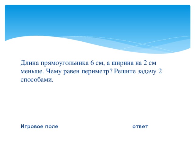 Длина прямоугольника 6 см, а ширина на 2 см меньше. Чему равен периметр? Решите задачу 2 способами. Игровое поле ответ