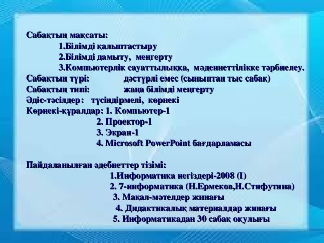 Сабақтың мақсаты:  1.Білімді қалыптастыру  2.Білімді дамыту,  меңгерту  3.Компьютерлік сауаттылыққа,  мәдениеттілікке тәрбиелеу. Сабақтың түрі:  дәстүрлі емес (сыныптан тыс сабақ) Сабақтың типі:  жаңа білімді меңгерту Әдіс-тәсілдер:  түсіндірмелі,  көрнекі Көрнекі-құралдар: 1. Компьютер-1  2. Проектор-1  3. Экран-1  4. Microsoft PowerPoint бағдарламасы  Пайдаланылған әдебиеттер тізімі:  1.Информатика негіздері-2008 (І)  2. 7-информатика (Н.Ермеков,Н.Стифутина)   3. Мақал-мәтелдер жинағы    4. Дидактикалық материалдар жинағы   5. Информатикадан 30 сабақ оқулығы