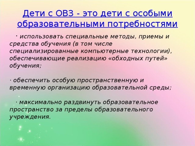 Дети с ОВЗ - это дети с особыми образовательными потребностями  · использовать специальные методы, приемы и средства обучения (в том числе специализированные компьютерные технологии), обеспечивающие реализацию «обходных путей» обучения;  · обеспечить особую пространственную и временную организацию образовательной среды;  · максимально раздвинуть образовательное пространство за пределы образовательного учреждения.