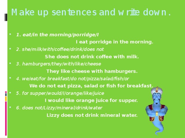 Make up sentences and write down. 1. eat/in the morning/porridge/I  I eat porridge in the morning. 2. she/milk/with/coffee/drink/does not She does not drink coffee with milk. 3. hamburgers/they/with/like/cheese  They like cheese with hamburgers. 4. we/eat/for breakfast/do not/pizza/salad/fish/or We do not eat pizza, salad or fish for breakfast. 5. for supper/would/I/orange/like/juice I would like orange juice for supper. 6. does not/Lizzy/mineral/drink/water Lizzy does not drink mineral water.
