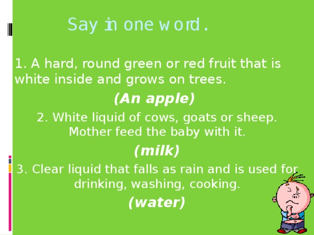 Say in one word. 1. A hard, round green or red fruit that is white inside and grows on trees. (An apple) 2. White liquid of cows, goats or sheep. Mother feed the baby with it. (milk) 3. Clear liquid that falls as rain and is used for drinking, washing, cooking. (water)