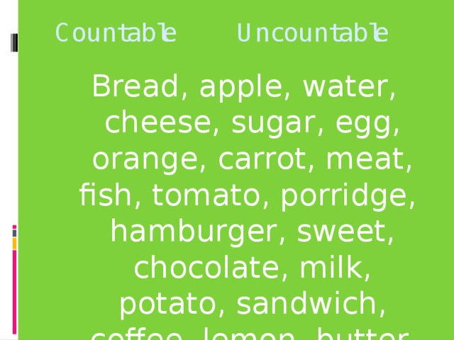 Countable Uncountable Bread, apple, water, cheese, sugar, egg, orange, carrot, meat, fish, tomato, porridge, hamburger, sweet, chocolate, milk, potato, sandwich, coffee, lemon, butter.