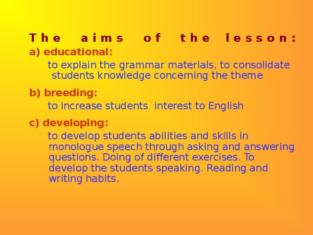 T h e a i m s o f t h e l e s s o n : a) educational:   to explain the grammar materials, to consolidate students knowledge concerning the theme b) breeding:  to increase students interest to English c) developing:   to develop students abilities and skills in monologue speech through asking and answering questions. Doing of different exercises. To develop the students speaking. Reading and writing habits.