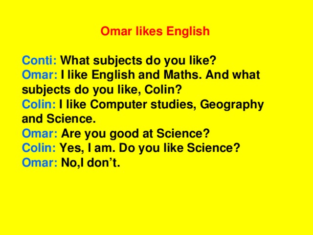 Omar likes English  Conti: What subjects do you like? Omar: I like English and Maths. And what subjects do you like, Colin? Colin: I like Computer studies, Geography and Science. Omar: Are you good at Science? Colin: Yes, I am. Do you like Science? Omar: No,I don’t.