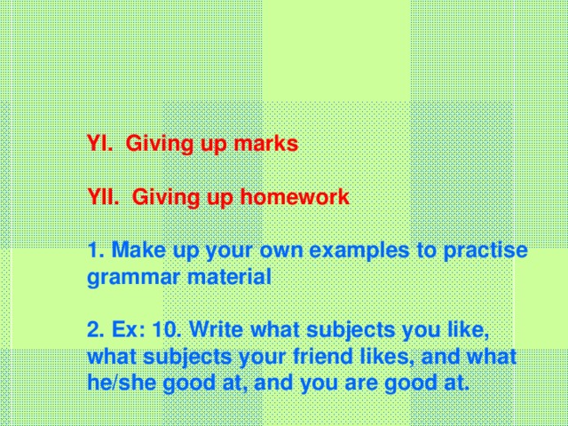 YI. Giving up marks   YII. Giving up homework   1. Make up your own examples to practise grammar material   2. Ex: 10. Write what subjects you like, what subjects your friend likes, and what he/she good at, and you are good at.