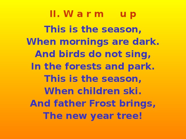 II. W a r m u p  This is the season, When mornings are dark. And birds do not sing, In the forests and park. This is the season, When children ski. And father Frost brings, The new year tree!