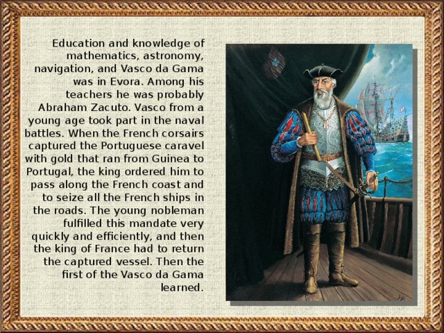 Education and knowledge of mathematics, astronomy, navigation, and Vasco da Gama was in Evora. Among his teachers he was probably Abraham Zacuto. Vasco from a young age took part in the naval battles. When the French corsairs captured the Portuguese caravel with gold that ran from Guinea to Portugal, the king ordered him to pass along the French coast and to seize all the French ships in the roads. The young nobleman fulfilled this mandate very quickly and efficiently, and then the king of France had to return the captured vessel. Then the first of the Vasco da Gama learned.