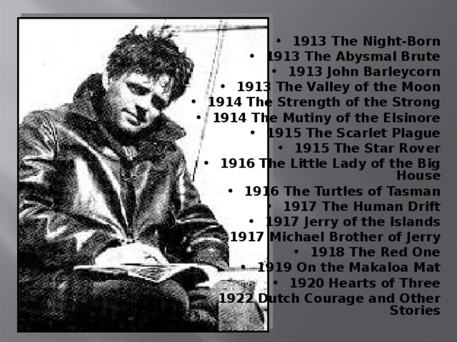 1913 The Night-Born 1913 The Abysmal Brute 1913 John Barleycorn 1913 The Valley of the Moon 1914 The Strength of the Strong 1914 The Mutiny of the Elsinore 1915 The Scarlet Plague 1915 The Star Rover 1916 The Little Lady of the Big House 1916 The Turtles of Tasman 1917 The Human Drift 1917 Jerry of the Islands 1917 Michael Brother of Jerry 1918 The Red One 1919 On the Makaloa Mat 1920 Hearts of Three 1922 Dutch Courage and Other Stories