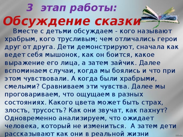 3 этап работы:  Обсуждение сказки   Вместе с детьми обсуждаем - кого называют храбрым, кого трусливым; чем отличались герои друг от друга. Дети демонстрируют, сначала как ведет себя мышонок, как он боится, какое выражение его лица, а затем зайчик. Далее вспоминаем случаи, когда мы боялись и что при этом чувствовали. А когда были храбрыми, смелыми? Сравниваем эти чувства. Далее мы проговариваем, что ощущаем в разных состояниях. Какого цвета может быть страх, злость, трусость? Как они звучат, как пахнут? Одновременно анализируем, что ожидает человека, который не измениться. А затем дети рассказывают как они в реальной жизни встречаются с чувством страха, тревоги, переживаний, какие поступки помогают справиться и стать храбрее.