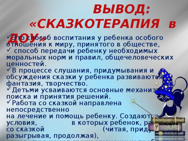 ВЫВОД:  «СКАЗКОТЕРАПИЯ в ДОУ»  Это способ воспитания у ребенка особого отношения к миру, принятого в обществе,  способ передачи ребенку необходимых моральных норм и правил, общечеловеческих ценностей. В процессе слушания, придумывания и обсуждения сказки у ребенка развиваются фантазия, творчество. Детьми усваиваются основные механизмы поиска и принятия решений. Работа со сказкой направлена непосредственно на лечение и помощь ребенку. Создаются условия, в которых ребенок, работая со сказкой (читая, придумывая, разыгрывая, продолжая), находит решения своих жизненных проблем.