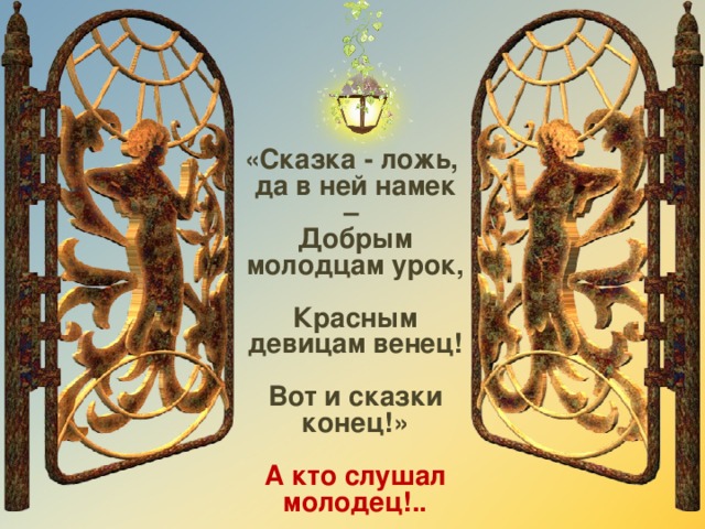 «Сказка - ложь, да в ней намек –   Добрым молодцам урок,  Красным девицам венец!  Вот и сказки конец!»  А кто слушал молодец!..