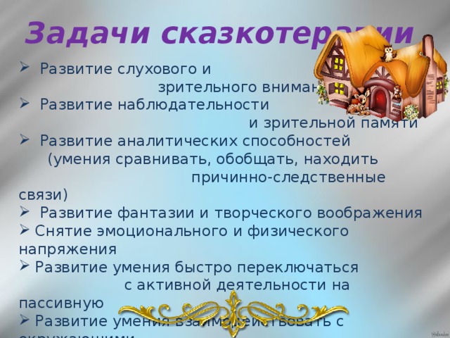 Задачи сказкотерапии  Развитие слухового и  зрительного внимания  Развитие наблюдательности  и зрительной памяти  Развитие аналитических способностей  (умения сравнивать, обобщать, находить  причинно-следственные связи)  Развитие фантазии и творческого воображения  Снятие эмоционального и физического напряжения  Развитие умения быстро переключаться  с активной деятельности на пассивную  Развитие умения взаимодействовать с окружающими,  совершенствование коммуникативных навыков