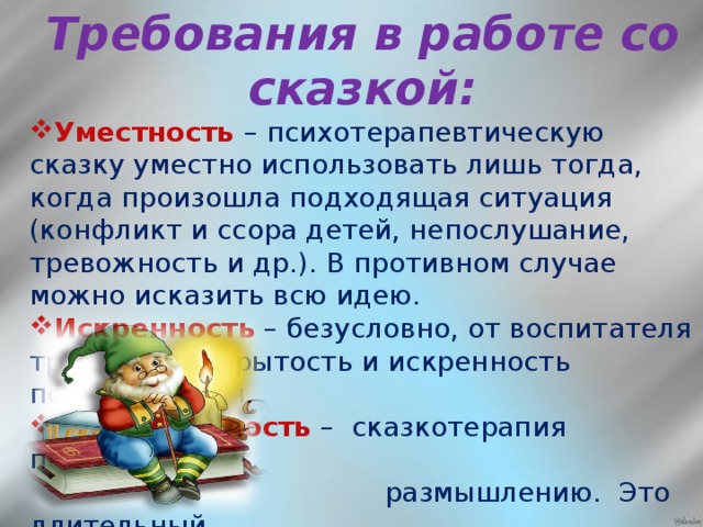 Требования в работе со сказкой:  Уместность – психотерапевтическую сказку уместно использовать лишь тогда, когда произошла подходящая ситуация (конфликт и ссора детей, непослушание, тревожность и др.). В противном случае можно исказить всю идею. Искренность – безусловно, от воспитателя требуется открытость и искренность повествования. Дозированность  – сказкотерапия побуждает к  размышлению. Это длительный   процесс. Поэтому нельзя   «перегружать» детей   психотерапевтическими  сказками, чтобы они не утратили  к ним чувствительность.