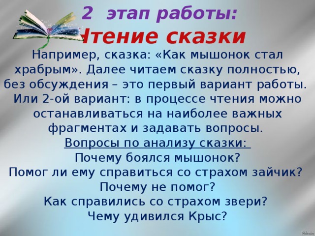 2 этап работы:  Чтение сказки Например, сказка: «Как мышонок стал храбрым». Далее читаем сказку полностью, без обсуждения – это первый вариант работы. Или 2-ой вариант: в процессе чтения можно останавливаться на наиболее важных фрагментах и задавать вопросы. Вопросы по анализу сказки: Почему боялся мышонок? Помог ли ему справиться со страхом зайчик? Почему не помог? Как справились со страхом звери? Чему удивился Крыс?